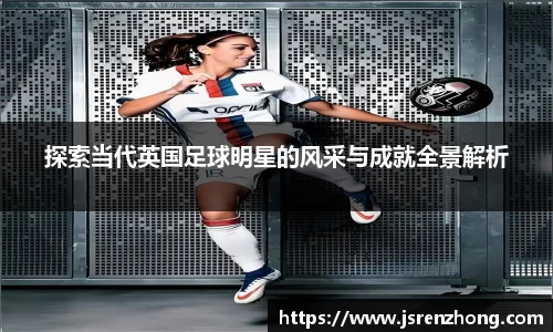 探索当代英国足球明星的风采与成就全景解析